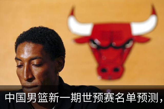 中国男篮新一期世预赛名单预测，你觉得谁会入选谁会退出？