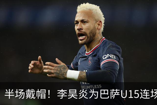 半场戴帽！李昊炎为巴萨U15连场入4球 喜提西媒盛赞