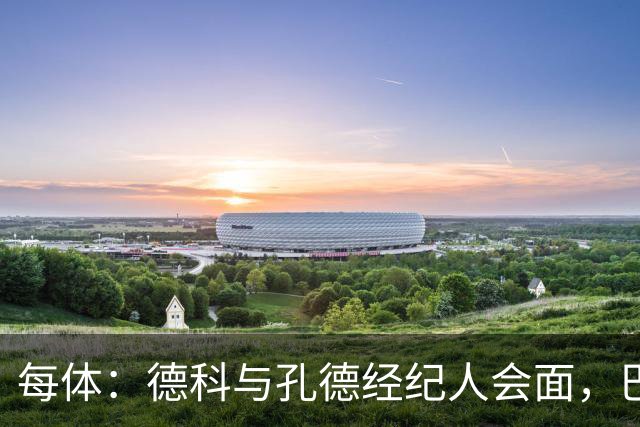每体：德科与孔德经纪人会面，巴萨不排除听取对其报价