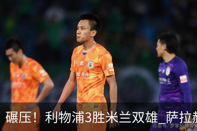 碾压！利物浦3胜米兰双雄 萨拉赫也3场都进球